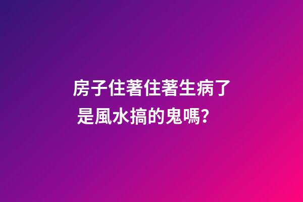 房子住著住著生病了 是風水搞的鬼嗎？